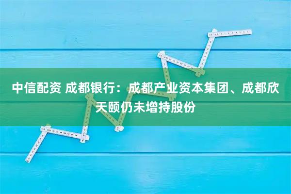中信配资 成都银行：成都产业资本集团、成都欣天颐仍未增持股份