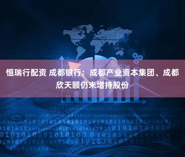恒瑞行配资 成都银行：成都产业资本集团、成都欣天颐仍未增持股份