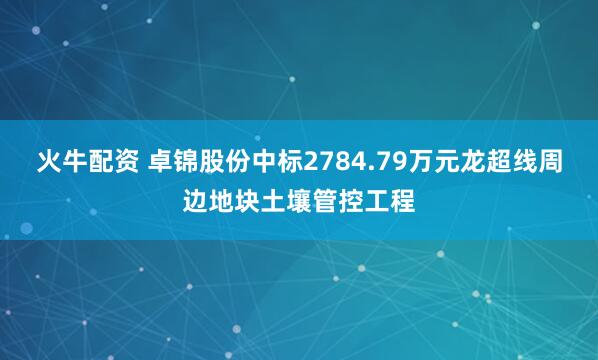 火牛配资 卓锦股份中标2784.79万元龙超线周边地块土壤管控工程
