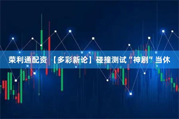 荣利通配资 【多彩新论】碰撞测试“神剧”当休