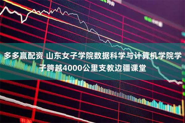 多多赢配资 山东女子学院数据科学与计算机学院学子跨越4000公里支教边疆课堂