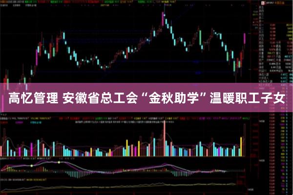 高忆管理 安徽省总工会“金秋助学”温暖职工子女