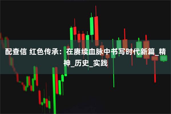 配查信 红色传承：在赓续血脉中书写时代新篇_精神_历史_实践