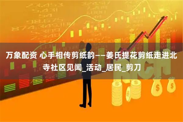 万象配资 心手相传剪纸韵——姜氏提花剪纸走进北寺社区见闻_活动_居民_剪刀