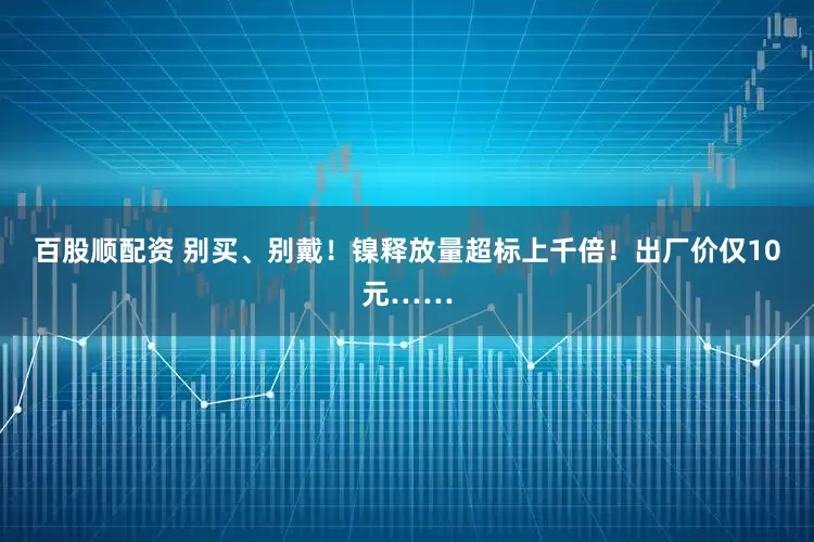 百股顺配资 别买、别戴！镍释放量超标上千倍！出厂价仅10元……