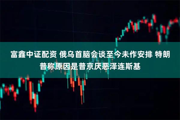 富鑫中证配资 俄乌首脑会谈至今未作安排 特朗普称原因是普京厌恶泽连斯基