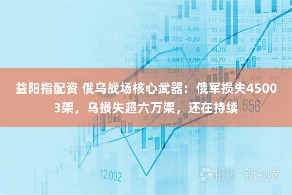 益阳指配资 俄乌战场核心武器：俄军损失45003架，乌损失超六万架，还在持续