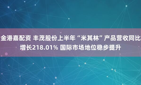 金港嘉配资 丰茂股份上半年“米其林”产品营收同比增长218.01% 国际市场地位稳步提升