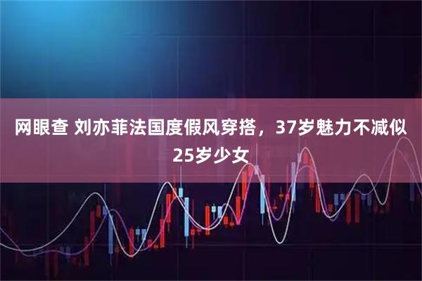 网眼查 刘亦菲法国度假风穿搭，37岁魅力不减似25岁少女