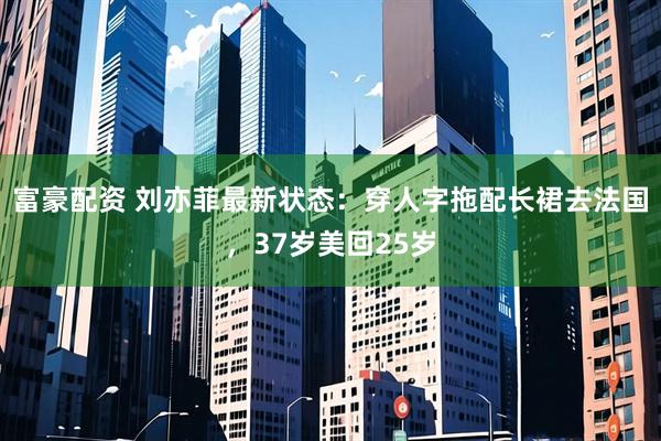 富豪配资 刘亦菲最新状态：穿人字拖配长裙去法国，37岁美回25岁
