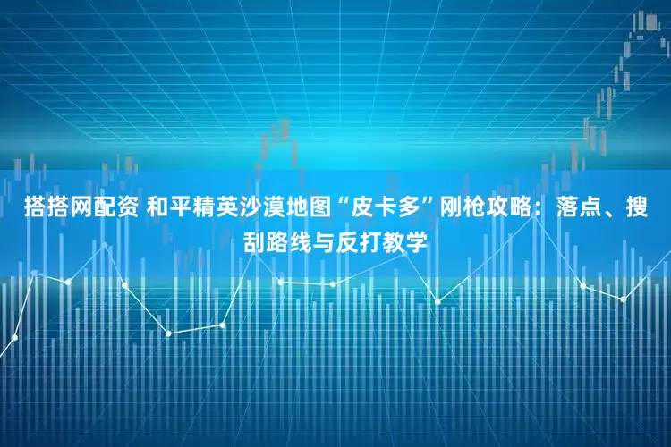 搭搭网配资 和平精英沙漠地图“皮卡多”刚枪攻略：落点、搜刮路线与反打教学