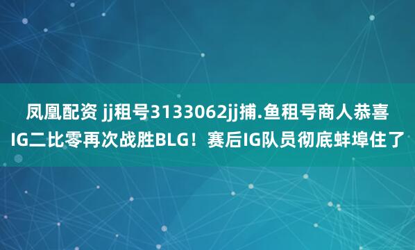 凤凰配资 jj租号3133062jj捕.鱼租号商人恭喜IG二比零再次战胜BLG！赛后IG队员彻底蚌埠住了