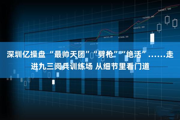 深圳亿操盘 “最帅天团”“劈枪”“绝活”……走进九三阅兵训练场 从细节里看门道