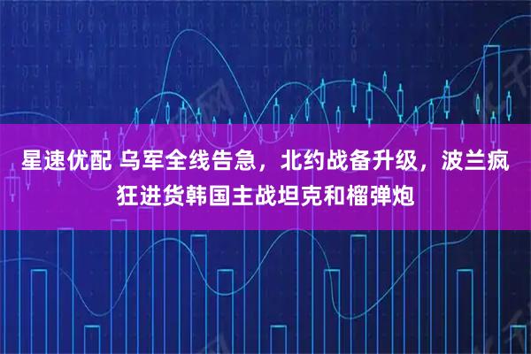 星速优配 乌军全线告急，北约战备升级，波兰疯狂进货韩国主战坦克和榴弹炮