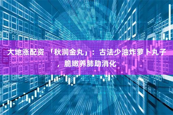 大地涨配资 「秋润金丸」：古法少油炸萝卜丸子，脆嫩养肺助消化