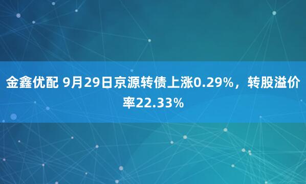 金鑫优配 9月29日京源转债上涨0.29%,转股溢价率22.33%