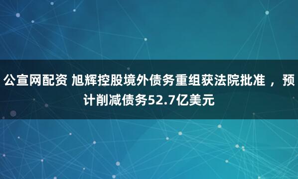 公宣网配资 旭辉控股境外债务重组获法院批准 ，预计削减债务52.7亿美元