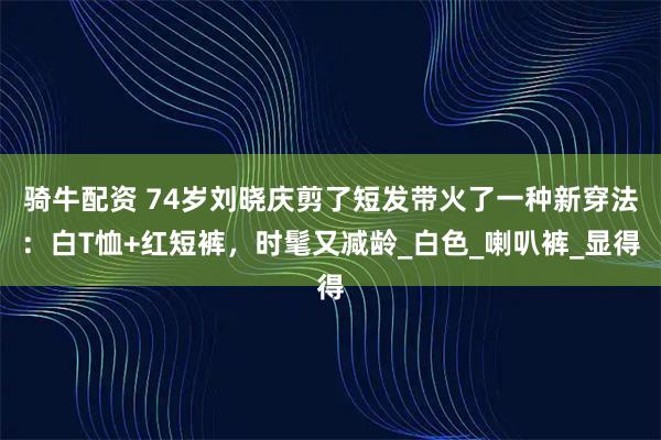 骑牛配资 74岁刘晓庆剪了短发带火了一种新穿法：白T恤+红短裤，时髦又减龄_白色_喇叭裤_显得