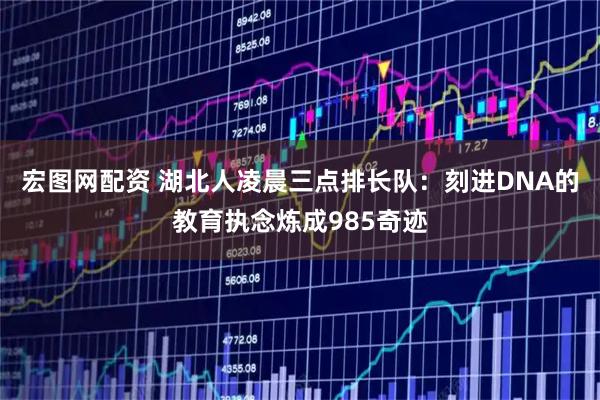 宏图网配资 湖北人凌晨三点排长队：刻进DNA的教育执念炼成985奇迹
