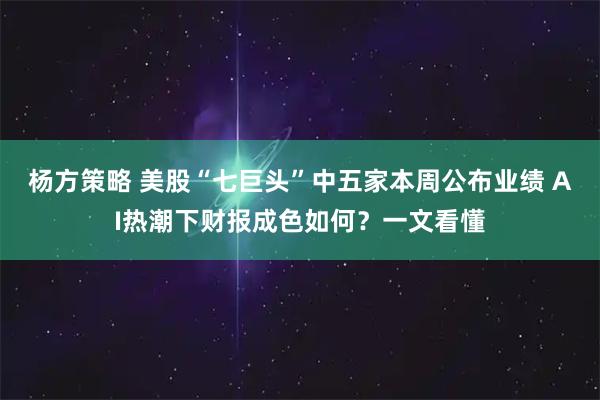 杨方策略 美股“七巨头”中五家本周公布业绩 AI热潮下财报成色如何？一文看懂
