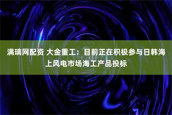 满璃网配资 大金重工：目前正在积极参与日韩海上风电市场海工产品投标