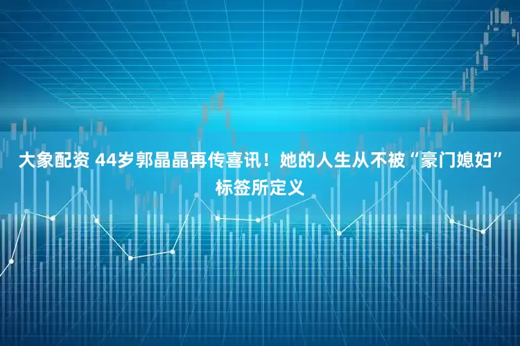 大象配资 44岁郭晶晶再传喜讯！她的人生从不被“豪门媳妇”标签所定义