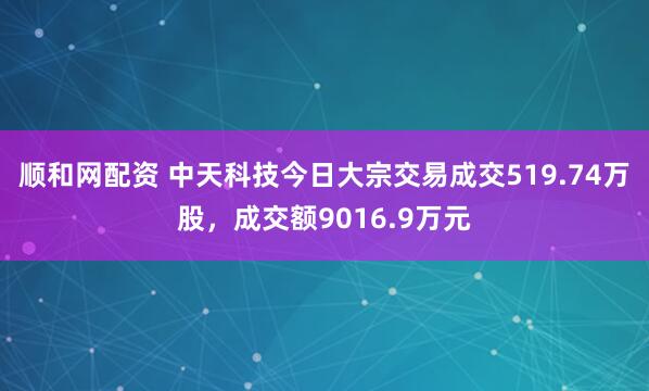 顺和网配资 中天科技今日大宗交易成交519.74万股，成交额9016.9万元