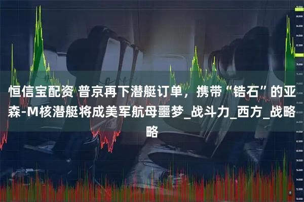 恒信宝配资 普京再下潜艇订单，携带“锆石”的亚森-M核潜艇将成美军航母噩梦_战斗力_西方_战略