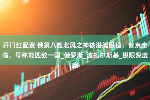 开门红配资 俄第八艘北风之神核潜艇服役，普京亲临，号称能匹敌一国_俄罗斯_波扎尔斯基_极限深度