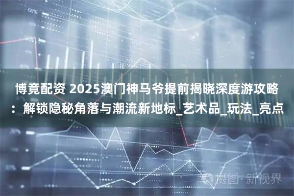 博竟配资 2025澳门神马爷提前揭晓深度游攻略：解锁隐秘角落与潮流新地标_艺术品_玩法_亮点
