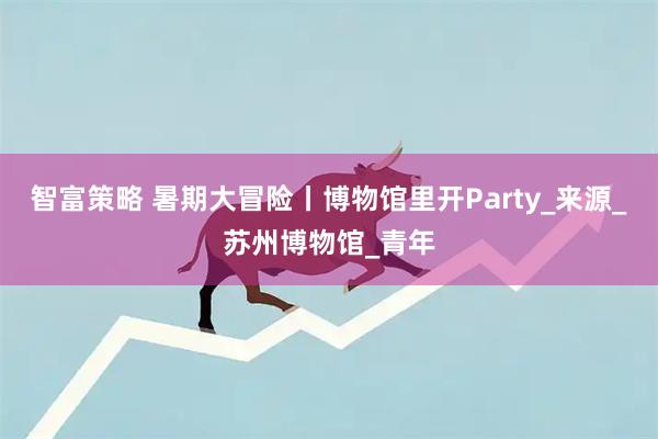智富策略 暑期大冒险丨博物馆里开Party_来源_苏州博物馆_青年