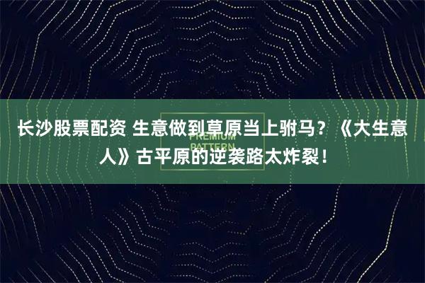 长沙股票配资 生意做到草原当上驸马？《大生意人》古平原的逆袭路太炸裂！