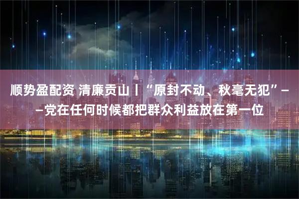 顺势盈配资 清廉贡山丨“原封不动、秋毫无犯”——党在任何时候都把群众利益放在第一位