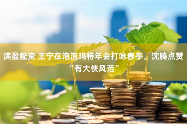 满盈配资 王宁在泡泡玛特年会打咏春拳，沈腾点赞“有大侠风范”