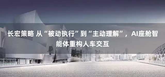长宏策略 从“被动执行”到“主动理解”,AI座舱智能体重构人车交互