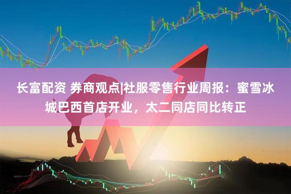长富配资 券商观点|社服零售行业周报:蜜雪冰城巴西首店开业,太二同店同比转正