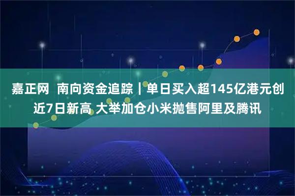 嘉正网 南向资金追踪|单日买入超145亿港元创近7日新高 大举加仓小米抛售阿里及腾讯
